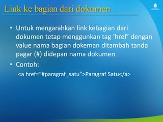 Link ke bagian dari dokumen
• Untuk mengarahkan link kebagian dari
dokumen tetap menggunkan tag ‘href’ dengan
value nama bagian dokeman ditambah tanda
pagar (#) didepan nama dokumen
• Contoh:
<a href=“#paragraf_satu”>Paragraf Satu</a>
 
