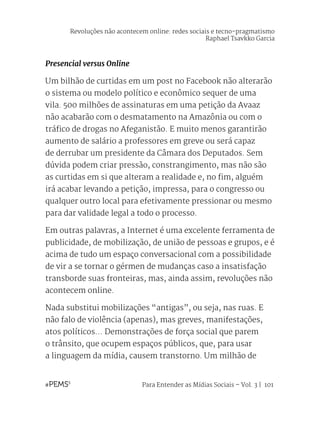 Para Entender as Mídias Sociais – Vol. 3 | 101
Presencial versus Online
Um bilhão de curtidas em um post no Facebook não alterarão
o sistema ou modelo político e econômico sequer de uma
vila. 500 milhões de assinaturas em uma petição da Avaaz
não acabarão com o desmatamento na Amazônia ou com o
tráfico de drogas no Afeganistão. E muito menos garantirão
aumento de salário a professores em greve ou será capaz
de derrubar um presidente da Câmara dos Deputados. Sem
dúvida podem criar pressão, constrangimento, mas não são
as curtidas em si que alteram a realidade e, no fim, alguém
irá acabar levando a petição, impressa, para o congresso ou
qualquer outro local para efetivamente pressionar ou mesmo
para dar validade legal a todo o processo.
Em outras palavras, a Internet é uma excelente ferramenta de
publicidade, de mobilização, de união de pessoas e grupos, e é
acima de tudo um espaço conversacional com a possibilidade
de vir a se tornar o gérmen de mudanças caso a insatisfação
transborde suas fronteiras, mas, ainda assim, revoluções não
acontecem online.
Nada substitui mobilizações “antigas”, ou seja, nas ruas. E
não falo de violência (apenas), mas greves, manifestações,
atos políticos... Demonstrações de força social que parem
o trânsito, que ocupem espaços públicos, que, para usar
a linguagem da mídia, causem transtorno. Um milhão de
Revoluções não acontecem online: redes sociais e tecno-pragmatismo
Raphael Tsavkko Garcia
 