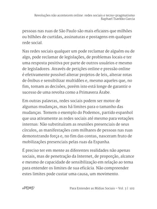 Para Entender as Mídias Sociais – Vol. 3 | 102
pessoas nas ruas de São Paulo são mais eficazes que milhões
ou bilhões de curtidas, assinaturas e postagens em qualquer
rede social.
Nas redes sociais qualquer um pode reclamar de alguém ou de
algo, pode reclamar de legislações, de problemas locais e ter
uma resposta positiva por parte de outros usuários e mesmo
de legisladores. Através de petições online e pressão online
é efetivamente possível alterar projetos de leis, alterar rotas
de ônibus e sensibilizar multidões e, mesmo aqueles que, no
fim, tomam as decisões, porém isto está longe de garantir o
sucesso de uma revolta como a Primavera Árabe.
Em outras palavras, redes sociais podem ser motor de
algumas mudanças, mas há limites para o tamanho das
mudanças. Tomem o exemplo do Podemos, partido espanhol
que usa ativamente as redes sociais até mesmo para votações
internas: Não substituíram as reuniões presenciais de seus
círculos, as manifestações com milhares de pessoas nas ruas
demonstrando força e, no fim das contas, nasceram fruto de
mobilizações presenciais pelas ruas da Espanha.
É preciso ter em mente as diferentes realidades não apenas
sociais, mas de penetração da Internet, de proporção, alcance
e mesmo de capacidade de sensibilização em relação ao tema
para entender os limites de sua eficácia. Não compreender
estes limites pode custar uma causa, um movimento.
Revoluções não acontecem online: redes sociais e tecno-pragmatismo
Raphael Tsavkko Garcia
 