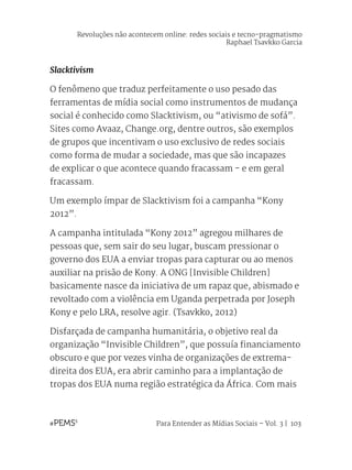 Para Entender as Mídias Sociais – Vol. 3 | 103
Slacktivism
O fenômeno que traduz perfeitamente o uso pesado das
ferramentas de mídia social como instrumentos de mudança
social é conhecido como Slacktivism, ou “ativismo de sofá”.
Sites como Avaaz, Change.org, dentre outros, são exemplos
de grupos que incentivam o uso exclusivo de redes sociais
como forma de mudar a sociedade, mas que são incapazes
de explicar o que acontece quando fracassam - e em geral
fracassam.
Um exemplo ímpar de Slacktivism foi a campanha “Kony
2012”.
A campanha intitulada “Kony 2012” agregou milhares de
pessoas que, sem sair do seu lugar, buscam pressionar o
governo dos EUA a enviar tropas para capturar ou ao menos
auxiliar na prisão de Kony. A ONG [Invisible Children]
basicamente nasce da iniciativa de um rapaz que, abismado e
revoltado com a violência em Uganda perpetrada por Joseph
Kony e pelo LRA, resolve agir. (Tsavkko, 2012)
Disfarçada de campanha humanitária, o objetivo real da
organização “Invisible Children”, que possuía financiamento
obscuro e que por vezes vinha de organizações de extrema-
direita dos EUA, era abrir caminho para a implantação de
tropas dos EUA numa região estratégica da África. Com mais
Revoluções não acontecem online: redes sociais e tecno-pragmatismo
Raphael Tsavkko Garcia
 