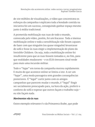 Para Entender as Mídias Sociais – Vol. 3 | 104
de 100 milhões de visualizações, o vídeo que concentrava os
esforços da campanha e explicava toda a bondade contida na
iniciativa foi um sucesso, conseguindo ganhar espaço mesmo
junto à mídia tradicional.
A prometida mobilização nas ruas de todo o mundo,
convocada pelo vídeo, porém, foi um fracasso. Toda a imensa
mobilização online e toda a sensibilização não foram capazes
de fazer com que ninguém (ou quase ninguém) levantasse
do sofá e fosse às ruas exigir a implementação do plano da
Invisible Children. Ou seja, toda a mobilização online foi
insuficiente para que as ruas fossem tomadas e, no fim, para
que realidades mudassem - e os EUA tivessem sinal verde
para mais uma incursão militar.
Todo o “hype” em torno da campanha morreu rapidamente.
E muito do que acontece online se limita a isto: A ser um
“hype”, uma moda passageira sem grandes consequências
posteriores. É “legal” curtir junto com os amigos
campanhas que parecem mudar o mundo, é “legal” fingir
ser socialmente preocupado para, na hora da ação, preferir o
conforto do sofá e esperar que outros façam o trabalho sujo -
ou não façam nada.
Movimentos vão às ruas
Outro exemplo relevante é o da Primavera Árabe, que pode
Revoluções não acontecem online: redes sociais e tecno-pragmatismo
Raphael Tsavkko Garcia
 