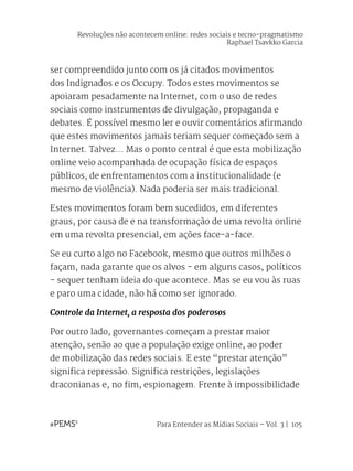 Para Entender as Mídias Sociais – Vol. 3 | 105
ser compreendido junto com os já citados movimentos
dos Indignados e os Occupy. Todos estes movimentos se
apoiaram pesadamente na Internet, com o uso de redes
sociais como instrumentos de divulgação, propaganda e
debates. É possível mesmo ler e ouvir comentários afirmando
que estes movimentos jamais teriam sequer começado sem a
Internet. Talvez... Mas o ponto central é que esta mobilização
online veio acompanhada de ocupação física de espaços
públicos, de enfrentamentos com a institucionalidade (e
mesmo de violência). Nada poderia ser mais tradicional.
Estes movimentos foram bem sucedidos, em diferentes
graus, por causa de e na transformação de uma revolta online
em uma revolta presencial, em ações face-a-face.
Se eu curto algo no Facebook, mesmo que outros milhões o
façam, nada garante que os alvos - em alguns casos, políticos
- sequer tenham ideia do que acontece. Mas se eu vou às ruas
e paro uma cidade, não há como ser ignorado.
Controle da Internet, a resposta dos poderosos
Por outro lado, governantes começam a prestar maior
atenção, senão ao que a população exige online, ao poder
de mobilização das redes sociais. E este “prestar atenção”
significa repressão. Significa restrições, legislações
draconianas e, no fim, espionagem. Frente à impossibilidade
Revoluções não acontecem online: redes sociais e tecno-pragmatismo
Raphael Tsavkko Garcia
 