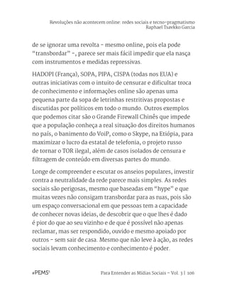 Para Entender as Mídias Sociais – Vol. 3 | 106
de se ignorar uma revolta - mesmo online, pois ela pode
“transbordar” -, parece ser mais fácil impedir que ela nasça
com instrumentos e medidas repressivas.
HADOPI (França), SOPA, PIPA, CISPA (todas nos EUA) e
outras iniciativas com o intuito de censurar e dificultar troca
de conhecimento e informações online são apenas uma
pequena parte da sopa de letrinhas restritivas propostas e
discutidas por políticos em todo o mundo. Outros exemplos
que podemos citar são o Grande Firewall Chinês que impede
que a população conheça a real situação dos direitos humanos
no país, o banimento do VoiP, como o Skype, na Etiópia, para
maximizar o lucro da estatal de telefonia, o projeto russo
de tornar o TOR ilegal, além de casos isolados de censura e
filtragem de conteúdo em diversas partes do mundo.
Longe de compreender e escutar os anseios populares, investir
contra a neutralidade da rede parece mais simples. As redes
sociais são perigosas, mesmo que baseadas em “hype” e que
muitas vezes não consigam transbordar para as ruas, pois são
um espaço conversacional em que pessoas tem a capacidade
de conhecer novas ideias, de descobrir que o que lhes é dado
é pior do que ao seu vizinho e de que é possível não apenas
reclamar, mas ser respondido, ouvido e mesmo apoiado por
outros - sem sair de casa. Mesmo que não leve à ação, as redes
sociais levam conhecimento e conhecimento é poder.
Revoluções não acontecem online: redes sociais e tecno-pragmatismo
Raphael Tsavkko Garcia
 