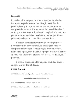 Para Entender as Mídias Sociais – Vol. 3 | 107
Conclusão
É possível afirmar que a Internet e as redes sociais são
ferramentas poderosas de mobilização nas mãos de
populações e grupos, mas apenas se e enquanto estes
compreenderem seus limites e também possibilidades. E
antes que possam ser utilizadas em sua plenitude - ou talvez
por estarem sendo já bem usadas em casos específicos -
governantes buscam controlá-la e censurá-la.
	 É preciso combater tentativas de restringir nossa
liberdade online e seu alcance, ao passo que é preciso
compreender que apenas mobilização online não altera
realidades. Ajuda, sem dúvida, a agregar, mas não substitui
as ruas, não substitui a pressão cara a cara, as greves, os
piquetes.
	 É preciso encontrar a fórmula que equilibre novas e
antigas formas de mobilização.
REFERÊNCIAS
CASTTELS, Manuel. Redes de indignación y esperanza. Alianza Editorial, 2012
_________________. Comunicación y poder. Alianza Editorial, 2009
LEVY, Pierre. Cibercultura. São Paulo: Editora 34, 2003.
PROSS, Harry. Estructura simbólica del poder. Editora Gustavo Gili, 1980
Revoluções não acontecem online: redes sociais e tecno-pragmatismo
Raphael Tsavkko Garcia
 