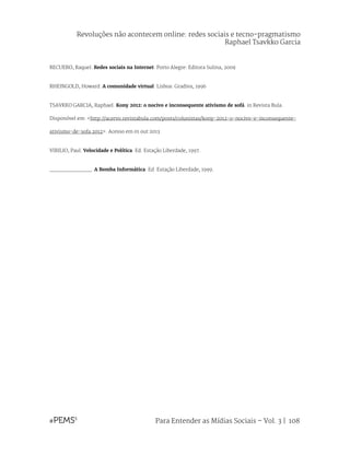 Para Entender as Mídias Sociais – Vol. 3 | 108
RECUERO, Raquel. Redes sociais na Internet. Porto Alegre: Editora Sulina, 2009
RHEINGOLD, Howard. A comunidade virtual. Lisboa: Gradiva, 1996
TSAVKKO GARCIA, Raphael. Kony 2012: o nocivo e inconsequente ativismo de sofá. in Revista Bula.
Disponóvel em: <http://acervo.revistabula.com/posts/colunistas/kony-2012-o-nocivo-e-inconsequente-
ativismo-de-sofa 2012>. Acesso em 01 out 2013.
VIRILIO, Paul. Velocidade e Política. Ed. Estação Liberdade, 1997.
_____________. A Bomba Informática. Ed. Estação Liberdade, 1999.
Revoluções não acontecem online: redes sociais e tecno-pragmatismo
Raphael Tsavkko Garcia
 