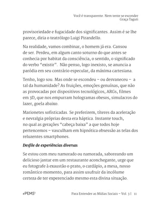 Para Entender as Mídias Sociais – Vol. 3 | 11
provisoriedade e fugacidade dos significantes. Assim é se lhe
parece, diria o teatrólogo Luigi Pirandello.
Na realidade, vamos combinar, o homem já era. Cansou
de ser. Perdeu, em algum canto soturno do que antes se
conhecia por habitat da consciência, o sentido, o significado
do verbo “existir”. Não penso, logo inexisto, se anuncia a
paródia em seu contrário especular, da máxima cartesiana.
Tenho, logo sou. Mas onde se escondeu – ou desvaneceu – a
tal da humanidade? As fruições, emoções genuínas, que não
as provocadas por dispositivos tecnológicos, ARGs, filmes
em 3D, que nos empurram hologramas obesos, simulacros do
lazer, goela abaixo.
Marionetes sofisticadas. Se preferirem, títeres da aceleração
e nevralgia próprias desta era háptica. Instante touch,
no qual as gerações “cabeça baixa” a que todos hoje
pertencemos – vasculham em hipnótica obsessão as telas dos
reluzentes smartphones.
Desfile de experiências diversas
Se estou com meu namorado ou namorada, saboreando um
delicioso jantar em um restaurante aconchegante, urge que
eu fotografe à exaustão o prato, o cardápio, a mesa, nosso
romântico momento, para assim usufruir da incólume
certeza de ter experenciado mesmo esta divina situação.
Você é transparente. Nem tente se esconder
Graça Taguti
 