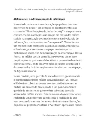 Para Entender as Mídias Sociais – Vol. 3 | 110
Mídias sociais e a democratização da informação
Na onda de protestos e manifestações populares que vem
ocorrendo no Brasil - em especial os acontecimentos das
chamadas “Manifestações de Junho de 2013” - um ponto em
comum chama a atenção: a utilização em massa das mídias
sociais na organização dos movimentos e na divulgação de
informações, muitas vezes em “tempo real”. Vivenciamos
um momento de celebração das mídias sociais, em especial
o Facebook, por exercerem um papel de destaque na
mobilização social e na democratização da informação. Dessa
forma, as mídias sociais consolidam-se como um espaço
propício para as práticas colaborativas e para o atual contexto
comunicacional, onde cada vez mais as figuras do emissor e
do consumidor da informação se confundem em um só papel,
na figura do usuário.
Nesse cenário, uma parcela da sociedade vem questionando
o papel exercido pelas mídias convencionais (TVs, Jornais
e Rádios) na cobertura desses eventos, atribuindo a estas
mídias um caráter de parcialidade e um posicionamento
que iria de encontro ao que se vê na cobertura exercida
através das mídias sociais. Estariam as mídias convencionais
realizando uma cobertura que distorce a realidade do que
vem ocorrendo nas ruas durante as inúmeras manifestações
populares e protestos? Estaria a “verdade” apenas nas mídias
As mídias sociais e as manifestações: estamos sendo manipulados por quem?
Augusto Lohmann
 