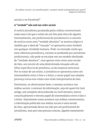 Para Entender as Mídias Sociais – Vol. 3 | 111
sociais e no Facebook?
A “verdade” não está nas redes sociais
A notícia jornalística produzida pelas mídias convencionais
nada mais é do que o relato de um fato pela ótica de alguém
(normalmente, um profissional do jornalismo) e o conceito
de notícia como uma “verdade absoluta” se mostra utópico à
medida que o ideal de “isenção” se apresenta como inviável
em qualquer atividade humana. Pode-se entender então que
uma cobertura jornalística, mesmo se produzida por jornalistas
profissionais, não pode se encaixar em um modelo idealizado
de “verdade absoluta”, mas apenas visto como uma versão
do fato, um recorte de uma determinada situação sob um
olhar específico (o do jornalista, ou da empresa noticiosa).
Por se tratar de um relato, o jornalista se apresenta como um
intermediário entre o fato e o leitor, e nesse papel sua simples
presença torna esse relato uma visão interpretativa do fato.
Entretanto, se observarmos bem, o mesmo acontece nas
mídias sociais: o emissor da informação, seja ele quem for (um
amigo, um completo desconhecido ou você mesmo), exerce
conceitualmente o mesmo papel de intermediário entre o fato e
o leitor. Exatamente como acontece nas mídias convencionais,
a informação publicada nas mídias sociais é uma versão
do fato, apresentada dessa vez não por um profissional do
jornalismo, mas por uma pessoa comum, alguém exatamente
As mídias sociais e as manifestações: estamos sendo manipulados por quem?
Augusto Lohmann
 