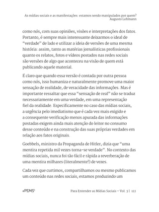Para Entender as Mídias Sociais – Vol. 3 | 112
como nós, com suas opiniões, visões e interpretações dos fatos.
Portanto, é sempre mais interessante deixarmos o ideal de
“verdade” de lado e utilizar a ideia de versões de uma mesma
história: assim, tanto as matérias jornalísticas profissionais
quanto os relatos, fotos e vídeos postados nas redes sociais
são versões de algo que aconteceu na visão de quem está
publicando aquele material.
É claro que quando essa versão é contada por outra pessoa
como nós, isso humaniza e naturalmente promove uma maior
sensação de realidade, de veracidade das informações. Mas é
importante ressaltar que essa “sensação de real” não se traduz
necessariamente em uma verdade, em uma representação
fiel da realidade. Especificamente no caso das mídias sociais,
a urgência pelo imediatismo que é cada vez mais exigido e
a consequente verificação menos apurada das informações
postadas exigem ainda mais atenção do leitor no consumo
desse conteúdo e na construção das suas próprias verdades em
relação aos fatos originais.
Goebbels, ministro da Propaganda de Hitler, dizia que “uma
mentira repetida mil vezes torna-se verdade”. No contexto das
mídias sociais, nunca foi tão fácil e rápida a reverberação de
uma mentira milhares (literalmente!) de vezes.
Cada vez que curtimos, compartilhamos ou mesmo publicamos
um conteúdo nas redes sociais, estamos produzindo um
As mídias sociais e as manifestações: estamos sendo manipulados por quem?
Augusto Lohmann
 
