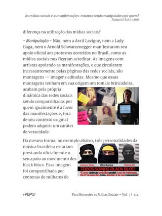 Para Entender as Mídias Sociais – Vol. 3 | 114
diferença na utilização das mídias sociais?
- Manipulação - Não, nem a Avril Lavigne, nem a Lady
Gaga, nem o Arnold Schwarzenegger manifestaram seu
apoio oficial aos protestos ocorridos no Brasil, como as
mídias sociais nos fizeram acreditar. As imagens com
artistas apoiando as manifestações, e que circularam
incessantemente pelas páginas das redes sociais, são
montagens — imagens editadas. Mesmo que essas
montagens tenham em sua origem um tom de brincadeira,
acabam pela própria
dinâmica das redes sociais
sendo compartilhadas por
quem igualmente é a favor
das manifestações e, fora
de seu contexto original
podem adquirir um caráter
de veracidade.
Da mesma forma, no exemplo abaixo, três personalidades da
música brasileira estariam
prestando oficialmente o
seu apoio ao movimento dos
black blocs. Essa imagem
foi compartilhada por
centenas de milhares de
As mídias sociais e as manifestações: estamos sendo manipulados por quem?
Augusto Lohmann
 