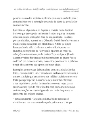 Para Entender as Mídias Sociais – Vol. 3 | 115
pessoas nas redes sociais e utilizada como um símbolo para o
convencimento e a obtenção do apoio de parte da população
ao movimento.
Entretanto, algum tempo depois, a revista Carta Capital
indicou que esse apoio seria uma fraude, e que as imagens
estariam sendo utilizadas fora de seu contexto. Das três
personalidades, apenas uma (Marcelo D2) tinha efetivamente
manifestado seu apoio aos black blocs. A foto de Chico
Buarque havia sido tirada em 2006 em Budapeste, na
Hungria, sob um frio de -20º (daí o aparato ao redor da
cabeça) e se tornado capa da revista Trip na época. Já a de
Caetano Veloso foi tirada em um entrevista ao grupo “Fora
do Eixo” em outro contexto, e o cantor precisou vir a público
negar oficialmente seu apoio aos black blocs.
Exemplos como esses deixam claro que a manipulação dos
fatos, característica tão criticada nas mídias convencionais, é
uma estratégia que encontrou nas mídias sociais um terreno
fértil para prosperar. A ausência de uma linha editorial
a ser seguida e a prática do anonimato como regra para a
autoria desse tipo de conteúdo faz com que a manipulação
de informações se torne algo cada vez mais frequente no
ambiente das mídias sociais.
- Sensacionalismo - Enquanto milhares de pessoas se
manifestam nas ruas de todo o país, criticamos o longo
As mídias sociais e as manifestações: estamos sendo manipulados por quem?
Augusto Lohmann
 