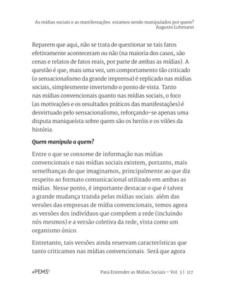Para Entender as Mídias Sociais – Vol. 3 | 117
Reparem que aqui, não se trata de questionar se tais fatos
efetivamente aconteceram ou não (na maioria dos casos, são
cenas e relatos de fatos reais, por parte de ambas as mídias). A
questão é que, mais uma vez, um comportamento tão criticado
(o sensacionalismo da grande imprensa) é replicado nas mídias
sociais, simplesmente invertendo o ponto de vista. Tanto
nas mídias convencionais quanto nas mídias sociais, o foco
(as motivações e os resultados práticos das manifestações) é
desvirtuado pelo sensacionalismo, reforçando-se apenas uma
disputa maniqueísta sobre quem são os heróis e os vilões da
história.
Quem manipula a quem?
Entre o que se consome de informação nas mídias
convencionais e nas mídias sociais existem, portanto, mais
semelhanças do que imaginamos, principalmente ao que diz
respeito ao formato comunicacional utilizado em ambas as
mídias. Nesse ponto, é importante destacar o que é talvez
a grande mudança trazida pelas mídias sociais: além das
versões das empresas de mídia convencionais, temos agora
as versões dos indivíduos que compõem a rede (incluindo
nós mesmos) e a versão coletiva da rede, vista como um
organismo único.
Entretanto, tais versões ainda reservam características que
tanto criticamos nas mídias convencionais. Será que agora
As mídias sociais e as manifestações: estamos sendo manipulados por quem?
Augusto Lohmann
 