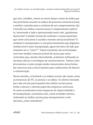 Para Entender as Mídias Sociais – Vol. 3 | 118
que nós, cidadãos, temos ao nosso dispor canais de mídia que
nos permitem assumir as rédeas do processo comunicacional,
o melhor caminho para o combate de um comportamento tão
criticado nas mídias convencionais é simplesmente replicá-
lo, invertendo o lado e apresentando outro viés, igualmente
distorcido? A melhor forma de combater o sensacionalismo
que tanto criticamos é usando o mesmo sensacionalismo? O
combate à manipulação e a um posicionamento que julgamos
tendencioso é mais manipulação, agora em favor do lado que
achamos ser o “certo”? Talvez estejamos tão acostumados
com esse modelo comunicacional de massa que tanto
criticamos que, mesmo discordando, acabamos utilizando as
mesmas táticas e estratégias de convencimento. Talvez o fato
de estarmos a tanto tempo sendo comunicados dessa forma
faz com essa seja a única maneira que conhecemos de exercer
a comunicação.
Nesse sentido, o Facebook e as mídias sociais são canais como
as emissoras de TV, os jornais e as rádios. O coletivo formado
por cada um dos participantes das mídias sociais passa
então a exercer o mesmo papel das empresas noticiosas.
Se antes acusávamos essas empresas de imparcialidade e
de manipulação, estaríamos nós, como entidade coletiva,
utilizando as mídias sociais para manipularmos a nós
mesmos, como indivíduos?
As mídias sociais e as manifestações: estamos sendo manipulados por quem?
Augusto Lohmann
 