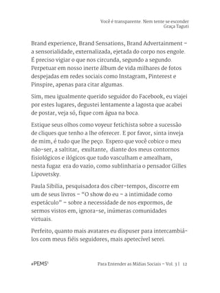 Para Entender as Mídias Sociais – Vol. 3 | 12
Brand experience, Brand Sensations, Brand Advertainment –
a sensorialidade, externalizada, ejetada do corpo nos engole.
É preciso vigiar o que nos circunda, segundo a segundo.
Perpetuar em nosso inerte álbum de vida milhares de fotos
despejadas em redes sociais como Instagram, Pinterest e
Pinspire, apenas para citar algumas.
Sim, meu igualmente querido seguidor do Facebook, eu viajei
por estes lugares, degustei lentamente a lagosta que acabei
de postar, veja só, fique com água na boca.
Estique seus olhos como voyeur fetichista sobre a sucessão
de cliques que tenho a lhe oferecer. E por favor, sinta inveja
de mim, é tudo que lhe peço. Espero que você cobice o meu
não-ser, a saltitar, exultante, diante dos meus contornos
fisiológicos e ilógicos que tudo vasculham e amealham,
nesta fugaz era do vazio, como sublinharia o pensador Gilles
Lipovetsky.
Paula Sibilia, pesquisadora dos ciber-tempos, discorre em
um de seus livros – “O show do eu – a intimidade como
espetáculo” – sobre a necessidade de nos expormos, de
sermos vistos em, ignora-se, inúmeras comunidades
virtuais.
Perfeito, quanto mais avatares eu dispuser para intercambiá-
los com meus fiéis seguidores, mais apetecível serei.
Você é transparente. Nem tente se esconder
Graça Taguti
 