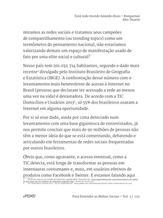 Para Entender as Mídias Sociais – Vol. 3 | 122
miramos as redes sociais e tratamos seus campeões
de compartilhamento (ou trending topics) como um
termômetro do pensamento nacional, não estaríamos
valorizando demais um espaço de manifestação usado de
fato por uma elite social e cultural?
Nosso país tem 201.032.714 habitantes, segundo o dado mais
recente5
divulgado pelo Instituto Brasileiro de Geografia
e Estatística (IBGE). A confrontação desse número com o
levantamento mais benevolente de acesso à Internet no
Brasil (pessoas que declaram ter acessado a rede ao menos
uma vez na vida) é devastadora. De acordo com a TIC
Domicílios e Usuários 20136
, só 55% dos brasileiros usaram a
Internet em alguma oportunidade.
Por si só esse dado, ainda por cima detectado num
levantamento com uma base gigantesca de entrevistados, já
nos permite concluir que mais de 90 milhões de pessoas não
têm a menor ideia do que se está comentando, debatendo e
articulando em ferramentas de redes sociais frequentadas
por outros brasileiros.
Óbvio que, como agravante, o acesso eventual, como a
TIC detecta, está longe de transformar as pessoas em
internautas contumazes e, mais, em usuários efetivos de
produtos como Facebook e Twitter. E estamos falando aqui
5	 Brasil tem mais de 200 milhões de habitantes, segundo IBGE. Disponível em: <http://agenciabrasil.ebc.com.br/noticia/2013-08-29/bra-
sil-tem-mais-de-200-milhoes-de-habitantes-segundo-ibge>. Acesso em 06 set 2013.
6	 TIC Domicílios e Usuários 2012 – Nic.br. Disponível em: <http://www.cetic.br/usuarios/tic/2012/C1.html> Acesso em 09 set 2013.
Está todo mundo falando disso - #soquenao
Alec Duarte
 