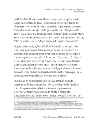 Para Entender as Mídias Sociais – Vol. 3 | 124
do Bolsa Família levou milhares de pessoas a agências da
Caixa Econômica Federal, principalmente em cidades do
Nordeste. Rumores de que o benefício – pago pelo governo
federal a famílias cuja renda per capita não ultrapassa R$
140 – iria acabar ou ainda que um “bônus” pelo Dia das Mães
seria disponibilizado provocaram correria, saques em massa,
falta de dinheiro e até depredações de postos bancários10
.
Objeto de investigação da Polícia Federal por suspeita de
interesse político na disseminação das informações11
, os
rumores não tiveram nada a ver com as redes sociais (pelo
menos aquelas vinculadas à Internet). O assunto só chegaria
à rede dois dias depois12
, já como repercussão do noticiário
da mídia tradicional – por sinal, outra característica das
ferramentas de relacionamento social, que são uma imensa
caixa de ressonância do jornalismo formal13
. Tema que, pela
complexidade e polêmica, merece outro artigo.
Quem são os beneficiários do Bolsa Família? Ao todo,
quase 14 milhões de famílias. Pessoas cuja renda familiar
não ultrapassa dois salários mínimos e que moram
prioritariamente nos estados do Norte e Nordeste.
Justamente os brasileiros com menos acesso à Internet, de
10	 Boato sobre fim do bolsa família causa confusão e tumulto em estados do Nordeste. Disponível em: <http://noticias.uol.com.br/cotidiano/
ultimas-noticias/2013/05/19/boato-sobre-fim-do-bolsa-familia-causa-confusao-e-tumulto-em-estados-do-nordeste.htm>. Acesso em 14
set 2013.
11	 PF conclui que não houve crime em boato sobre o fim do bolsa família. Disponível em: <http://ultimosegundo.ig.com.br/bra-
sil/2013-07-12/pf-conclui-que-nao-houve-crime-em-boato-sobre-fim-do-bolsa-familia.html>. Acesso em 14 set 2013.
12	 Em entrevista à rádio CBN no dia 21 de maio, Silvio Meira (professor titular de engenharia de software da Universidade Federal de Per-
nambuco) relata um monitoramento da Sodet sobre a boataria em torno do bolsa família e diz que não hão havia nenhuma evidência do uso da
rede. Disponível em: <http://cbn.globoradio.globo.com/colunas/bits-da-noite/2013/05/21/NAO-HA-EVIDENCIA-DE-QUE-BOATO-SOBRE-
-BOLSA-FAMILIA-TENHA-COMECADO-NA-Internet.htm>. Acesso em 07 set 2013.
13	 Jornalismo domina rede social durante protestos pelo país. Disponível em: <http://www1.folha.uol.com.br/poder/2013/07/1305911-jorna-
lismo-domina-rede-social-durante-protestos-pelo-pais.shtml>. Acesso em 14 set 2013.
Está todo mundo falando disso - #soquenao
Alec Duarte
 
