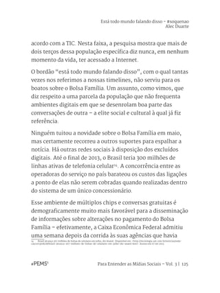 Para Entender as Mídias Sociais – Vol. 3 | 125
acordo com a TIC. Nesta faixa, a pesquisa mostra que mais de
dois terços dessa população específica diz nunca, em nenhum
momento da vida, ter acessado a Internet.
O bordão “está todo mundo falando disso”, com o qual tantas
vezes nos referimos a nossas timelines, não serviu para os
boatos sobre o Bolsa Família. Um assunto, como vimos, que
diz respeito a uma parcela da população que não frequenta
ambientes digitais em que se desenrolam boa parte das
conversações de outra – a elite social e cultural à qual já fiz
referência.
Ninguém tuitou a novidade sobre o Bolsa Família em maio,
mas certamente recorreu a outros suportes para espalhar a
notícia. Há outras redes sociais à disposição dos excluídos
digitais. Até o final de 2013, o Brasil teria 300 milhões de
linhas ativas de telefonia celular14
. A concorrência entre as
operadoras do serviço no país barateou os custos das ligações
a ponto de elas não serem cobradas quando realizadas dentro
do sistema de um único concessionário.
Esse ambiente de múltiplos chips e conversas gratuitas é
demograficamente muito mais favorável para a disseminação
de informações sobre alterações no pagamento do Bolsa
Família – efetivamente, a Caixa Econômica Federal admitiu
uma semana depois da corrida às suas agências que havia
14	 Brasil alcança 267 milhões de linhas de celulares em julho, diz Anatel. Disponível em: <http://tecnologia.uol.com.br/noticias/reda-
cao/2013/08/28/brasil-alcanca-267-milhoes-de-linhas-de-celulares-em-julho-diz-anatel.htm>. Acesso em 07 set 2013.
Está todo mundo falando disso - #soquenao
Alec Duarte
 