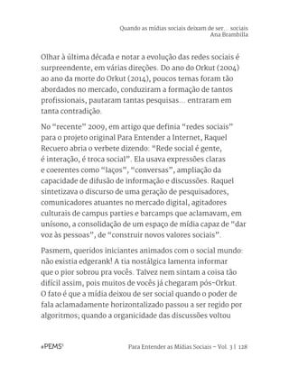 Para Entender as Mídias Sociais – Vol. 3 | 128
Olhar à última década e notar a evolução das redes sociais é
surpreendente, em várias direções. Do ano do Orkut (2004)
ao ano da morte do Orkut (2014), poucos temas foram tão
abordados no mercado, conduziram a formação de tantos
profissionais, pautaram tantas pesquisas... entraram em
tanta contradição.
No “recente” 2009, em artigo que definia “redes sociais”
para o projeto original Para Entender a Internet, Raquel
Recuero abria o verbete dizendo: “Rede social é gente,
é interação, é troca social”. Ela usava expressões claras
e coerentes como “laços”, “conversas”, ampliação da
capacidade de difusão de informação e discussões. Raquel
sintetizava o discurso de uma geração de pesquisadores,
comunicadores atuantes no mercado digital, agitadores
culturais de campus parties e barcamps que aclamavam, em
unísono, a consolidação de um espaço de mídia capaz de “dar
voz às pessoas”, de “construir novos valores sociais”.
Pasmem, queridos iniciantes animados com o social mundo:
não existia edgerank! A tia nostálgica lamenta informar
que o pior sobrou pra vocês. Talvez nem sintam a coisa tão
difícil assim, pois muitos de vocês já chegaram pós-Orkut.
O fato é que a mídia deixou de ser social quando o poder de
fala aclamadamente horizontalizado passou a ser regido por
algoritmos; quando a organicidade das discussões voltou
Quando as mídias sociais deixam de ser... sociais
Ana Brambilla
 