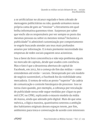 Para Entender as Mídias Sociais – Vol. 3 | 129
a se artificializar no alcance regulado e bem cobrado de
mensagens publicitárias ou não; quando armamos nossa
própria cama de gato ao “ensinar” a ferramenta em qual
bolha informativa queremos viver. Surpresos por saber
que vocês são os responsáveis por ver sempre os posts das
mesmas pessoas ou sobre os mesmos temas? Inclusive a
publicidade? A admirável customização por comportamento
te engole buscando atender aos teus mais profundos
anseios por informação. E à mais premente necessidade das
empresas de redes sociais pagarem seus acionistas.
Sou a favor da livre concorrência e não vejo problema algum
no mercado de capitais, desde que usados com coerência.
Mas o fato é que a desastrosa abertura de capital do
Facebook, em 2012, foi o começo do fim das mídias – como
entendemos até então – sociais. Desesperado por um modelo
de negócio sustentável, o Facebook fez da visibilidade uma
mercadoria. E tomou de volta ao ponto “superior” da cadeia
de comunicação o controle hierárquico do processo. Isso se
torna claro quando, por exemplo, a cobrança por veiculação
de publicidade nessa rede segue medidas por clique ou por
mil (CPC ou CPM), replicando o exausto modelo da mídia
de massa, ainda que adotado pelo digital. Mais do que uma
métrica, a lógica massiva, quantitativa soterrou a ambição
dos habitantes originais desses espaços terem, por fim,
ambientes para troca e conversação de acordo com interesses
Quando as mídias sociais deixam de ser... sociais
Ana Brambilla
 