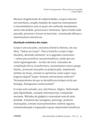 Para Entender as Mídias Sociais – Vol. 3 | 13
Mosaico fragmentado de subjetividades, croquis imersos
em interfaces, roughs mixados de aspectos transumanos
e transmidiáticos com os quais me confundo atualmente,
nesta vida mobile, processual e itinerante. Época fluída onde
passado, presente e futuro se mesclam , ostentando difusas e
intermináveis reticências.
Dissolução semântica dos corpos
Corpo é um rascunho, exclamou David Le Breton, em sua
obra, “Adeus ao Corpo”. Para o francês o corpo é algo
obsoleto, devendo submeter-se a upgrades constantes
– talvez para justificar sua permanência, ainda que um
tanto ziguezagueada - na face da terra. Cansados da
compleição física, transformers, transumanos como o grego
Stelarc, praticam inserções na própria pele, implantam
orelhas no braço, tentam se aprimorar como super-raça.
Eugenia digital? Super-homem nietzschiano redivivo?
Tecnoparoxismo do que se decodificava tempos atrás por
biologia, fluxograma cromossomial?
O corpo está cansado, oco, tela branca, ilógico. Deformado
pela digitalidade, tsunami informacional, compulsão
mutante. Miríades de gadgets o avassalam sem dó nem
piedade. A bizarria das tatuagens, piercings, próteses
avantajadas, tentam incessantemente conferir alguma
contextualização à esgarçada e quase improvável existência.
Você é transparente. Nem tente se esconder
Graça Taguti
 