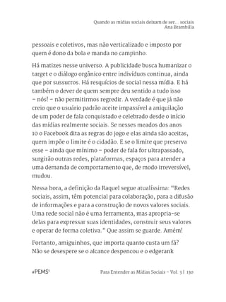 Para Entender as Mídias Sociais – Vol. 3 | 130
pessoais e coletivos, mas não verticalizado e imposto por
quem é dono da bola e manda no campinho.
Há matizes nesse universo. A publicidade busca humanizar o
target e o diálogo orgânico entre indivíduos continua, ainda
que por sussurros. Há resquícios de social nessa mídia. E há
também o dever de quem sempre deu sentido a tudo isso
– nós! – não permitirmos regredir. A verdade é que já não
creio que o usuário padrão aceite impassível a aniquilação
de um poder de fala conquistado e celebrado desde o início
das mídias realmente sociais. Se nesses meados dos anos
10 o Facebook dita as regras do jogo e elas ainda são aceitas,
quem impõe o limite é o cidadão. E se o limite que preserva
esse – ainda que mínimo – poder de fala for ultrapassado,
surgirão outras redes, plataformas, espaços para atender a
uma demanda de comportamento que, de modo irreversível,
mudou.
Nessa hora, a definição da Raquel segue atualíssima: “Redes
sociais, assim, têm potencial para colaboração, para a difusão
de informações e para a construção de novos valores sociais.
Uma rede social não é uma ferramenta, mas apropria-se
delas para expressar suas identidades, construir seus valores
e operar de forma coletiva.” Que assim se guarde. Amém!
Portanto, amiguinhos, que importa quanto custa um fã?
Não se desespere se o alcance despencou e o edgerank
Quando as mídias sociais deixam de ser... sociais
Ana Brambilla
 