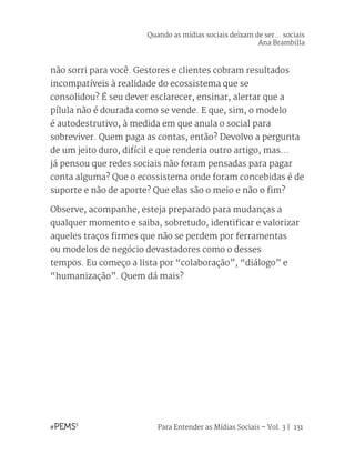Para Entender as Mídias Sociais – Vol. 3 | 131
não sorri para você. Gestores e clientes cobram resultados
incompatíveis à realidade do ecossistema que se
consolidou? É seu dever esclarecer, ensinar, alertar que a
pílula não é dourada como se vende. E que, sim, o modelo
é autodestrutivo, à medida em que anula o social para
sobreviver. Quem paga as contas, então? Devolvo a pergunta
de um jeito duro, difícil e que renderia outro artigo, mas...
já pensou que redes sociais não foram pensadas para pagar
conta alguma? Que o ecossistema onde foram concebidas é de
suporte e não de aporte? Que elas são o meio e não o fim?
Observe, acompanhe, esteja preparado para mudanças a
qualquer momento e saiba, sobretudo, identificar e valorizar
aqueles traços firmes que não se perdem por ferramentas
ou modelos de negócio devastadores como o desses
tempos. Eu começo a lista por “colaboração”, “diálogo” e
“humanização”. Quem dá mais?
Quando as mídias sociais deixam de ser... sociais
Ana Brambilla
 