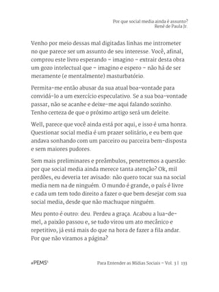 Para Entender as Mídias Sociais – Vol. 3 | 133
Por que social media ainda é assunto?
René de Paula Jr.
Venho por meio dessas mal digitadas linhas me intrometer
no que parece ser um assunto de seu interesse. Você, afinal,
comprou este livro esperando – imagino – extrair desta obra
um gozo intelectual que – imagino e espero – não há de ser
meramente (e mentalmente) masturbatório.
Permita-me então abusar da sua atual boa-vontade para
convidá-lo a um exercício especulativo. Se a sua boa-vontade
passar, não se acanhe e deixe-me aqui falando sozinho.
Tenho certeza de que o próximo artigo será um deleite.
Well, parece que você ainda está por aqui, e isso é uma honra.
Questionar social media é um prazer solitário, e eu bem que
andava sonhando com um parceiro ou parceira bem-disposta
e sem maiores pudores.
Sem mais preliminares e preâmbulos, penetremos a questão:
por que social media ainda merece tanta atenção? Ok, mil
perdões, eu deveria ter avisado: não quero tocar sua na social
media nem na de ninguém. O mundo é grande, o país é livre
e cada um tem todo direito a fazer o que bem desejar com sua
social media, desde que não machuque ninguém.
Meu ponto é outro: deu. Perdeu a graça. Acabou a lua-de-
mel, a paixão passou e, se tudo virou um ato mecânico e
repetitivo, já está mais do que na hora de fazer a fila andar.
Por que não viramos a página?
 