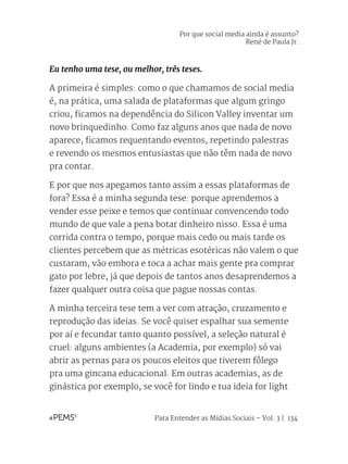 Para Entender as Mídias Sociais – Vol. 3 | 134
Eu tenho uma tese, ou melhor, três teses.
A primeira é simples: como o que chamamos de social media
é, na prática, uma salada de plataformas que algum gringo
criou, ficamos na dependência do Silicon Valley inventar um
novo brinquedinho. Como faz alguns anos que nada de novo
aparece, ficamos requentando eventos, repetindo palestras
e revendo os mesmos entusiastas que não têm nada de novo
pra contar.
E por que nos apegamos tanto assim a essas plataformas de
fora? Essa é a minha segunda tese: porque aprendemos a
vender esse peixe e temos que continuar convencendo todo
mundo de que vale a pena botar dinheiro nisso. Essa é uma
corrida contra o tempo, porque mais cedo ou mais tarde os
clientes percebem que as métricas esotéricas não valem o que
custaram, vão embora e toca a achar mais gente pra comprar
gato por lebre, já que depois de tantos anos desaprendemos a
fazer qualquer outra coisa que pague nossas contas.
A minha terceira tese tem a ver com atração, cruzamento e
reprodução das ideias. Se você quiser espalhar sua semente
por aí e fecundar tanto quanto possível, a seleção natural é
cruel: alguns ambientes (a Academia, por exemplo) só vai
abrir as pernas para os poucos eleitos que tiverem fôlego
pra uma gincana educacional. Em outras academias, as de
ginástica por exemplo, se você for lindo e tua ideia for light
Por que social media ainda é assunto?
René de Paula Jr.
 