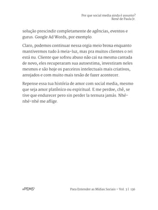 Para Entender as Mídias Sociais – Vol. 3 | 136
solução prescindir completamente de agências, eventos e
gurus. Google Ad Words, por exemplo.
Claro, podemos continuar nessa orgia meio broxa enquanto
mantivermos tudo à meia-luz, mas pra muitos clientes o rei
está nu. Cliente que sofreu abuso não cai na mesma cantada
de novo, eles recuperaram sua autoestima, investiram neles
mesmos e são hoje os parceiros intelectuais mais criativos,
arrojados e com muito mais tesão de fazer acontecer.
Repense essa tua história de amor com social media, mesmo
que seja amor platônico ou espiritual. E me perdoe, chê, se
tive que endurecer pero sin perder la ternura jamás. Nhé-
nhé-nhé me aflige.
Por que social media ainda é assunto?
René de Paula Jr.
 
