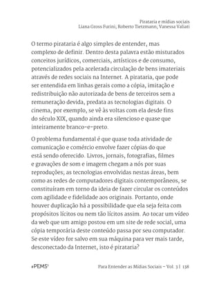 Para Entender as Mídias Sociais – Vol. 3 | 138
O termo pirataria é algo simples de entender, mas
complexo de definir. Dentro desta palavra estão misturados
conceitos jurídicos, comerciais, artísticos e de consumo,
potencializados pela acelerada circulação de bens imateriais
através de redes sociais na Internet. A pirataria, que pode
ser entendida em linhas gerais como a cópia, imitação e
redistribuição não autorizada de bens de terceiros sem a
remuneração devida, predata as tecnologias digitais. O
cinema, por exemplo, se vê às voltas com ela desde fins
do século XIX, quando ainda era silencioso e quase que
inteiramente branco-e-preto.
O problema fundamental é que quase toda atividade de
comunicação e comércio envolve fazer cópias do que
está sendo oferecido. Livros, jornais, fotografias, filmes
e gravações de som e imagem chegam a nós por suas
reproduções; as tecnologias envolvidas nestas áreas, bem
como as redes de computadores digitais contemporâneos, se
constituíram em torno da ideia de fazer circular os conteúdos
com agilidade e fidelidade aos originais. Portanto, onde
houver duplicação há a possibilidade que ela seja feita com
propósitos lícitos ou nem tão lícitos assim. Ao tocar um vídeo
da web que um amigo postou em um site de rede social, uma
cópia temporária deste conteúdo passa por seu computador.
Se este vídeo for salvo em sua máquina para ver mais tarde,
desconectado da Internet, isto é pirataria?
Pirataria e mídias sociais
Liana Gross Furini; Roberto Tietzmann; Vanessa Valiati
 