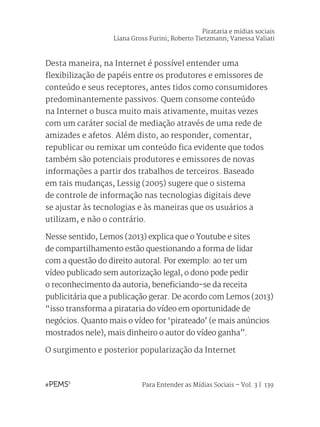 Para Entender as Mídias Sociais – Vol. 3 | 139
Desta maneira, na Internet é possível entender uma
flexibilização de papéis entre os produtores e emissores de
conteúdo e seus receptores, antes tidos como consumidores
predominantemente passivos. Quem consome conteúdo
na Internet o busca muito mais ativamente, muitas vezes
com um caráter social de mediação através de uma rede de
amizades e afetos. Além disto, ao responder, comentar,
republicar ou remixar um conteúdo fica evidente que todos
também são potenciais produtores e emissores de novas
informações a partir dos trabalhos de terceiros. Baseado
em tais mudanças, Lessig (2005) sugere que o sistema
de controle de informação nas tecnologias digitais deve
se ajustar às tecnologias e às maneiras que os usuários a
utilizam, e não o contrário.
Nesse sentido, Lemos (2013) explica que o Youtube e sites
de compartilhamento estão questionando a forma de lidar
com a questão do direito autoral. Por exemplo: ao ter um
vídeo publicado sem autorização legal, o dono pode pedir
o reconhecimento da autoria, beneficiando-se da receita
publicitária que a publicação gerar. De acordo com Lemos (2013)
“isso transforma a pirataria do vídeo em oportunidade de
negócios. Quanto mais o vídeo for ‘pirateado’ (e mais anúncios
mostrados nele), mais dinheiro o autor do vídeo ganha”.
O surgimento e posterior popularização da Internet
Pirataria e mídias sociais
Liana Gross Furini; Roberto Tietzmann; Vanessa Valiati
 