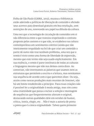 Para Entender as Mídias Sociais – Vol. 3 | 142
Folha de São Paulo (GAMA, 2013), museus e bibliotecas
estão aderindo a políticas de liberação de conteúdo e abrindo
seus acervos para download gratuito em boa resolução, sem
restrições de uso, renovando seu papel na difusão da cultura.
Uma vez que a tecnologia de circulação de conteúdos em si
não diferencia entre o que transita respeitando o contrato
proposto pelos autores e o que não, se estabelece na cultura
contemporânea um sentimento coletivo (ainda que não
inteiramente respaldado na lei) de que criar um conteúdo a
partir de outro não traz nenhum problema, uma vez que o
remix é visto como uma forma de liberdade de expressão,
mesmo que este termo não seja usado explicitamente. Em
sua essência, o remix é parte intrínseca de todas as culturas
e linguagens mesmo que não nos demos conta disto. Ao
conversar, não inventamos as palavras que usamos nem as
estruturas que permitem a escrita e a leitura, mas remixamos
sua sequência de acordo com o que queremos dizer. Ou seja,
assim como nestas produções mais recentes de Internet, não
há um limite estabelecido a princípio. Para essas criações não
é possível ler a originalidade à moda antiga, mas sim como
uma criatividade que passa a incluir a seleção e montagem
de sequências que frequentemente alteram o original,
destacando outras qualidades dele em versões de humor,
crítica, ironia, elogio, etc... Não é mais a autoria de ponta
a ponta que é a única originalidade. Talvez quem primeiro
Pirataria e mídias sociais
Liana Gross Furini; Roberto Tietzmann; Vanessa Valiati
 