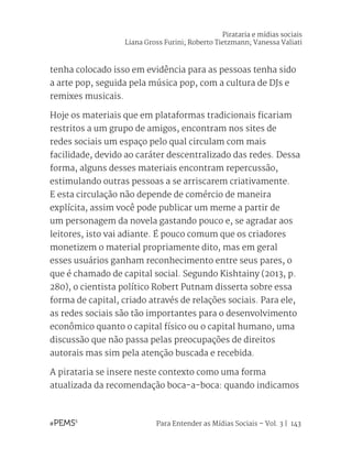 Para Entender as Mídias Sociais – Vol. 3 | 143
tenha colocado isso em evidência para as pessoas tenha sido
a arte pop, seguida pela música pop, com a cultura de DJs e
remixes musicais.
Hoje os materiais que em plataformas tradicionais ficariam
restritos a um grupo de amigos, encontram nos sites de
redes sociais um espaço pelo qual circulam com mais
facilidade, devido ao caráter descentralizado das redes. Dessa
forma, alguns desses materiais encontram repercussão,
estimulando outras pessoas a se arriscarem criativamente.
E esta circulação não depende de comércio de maneira
explícita, assim você pode publicar um meme a partir de
um personagem da novela gastando pouco e, se agradar aos
leitores, isto vai adiante. É pouco comum que os criadores
monetizem o material propriamente dito, mas em geral
esses usuários ganham reconhecimento entre seus pares, o
que é chamado de capital social. Segundo Kishtainy (2013, p.
280), o cientista político Robert Putnam disserta sobre essa
forma de capital, criado através de relações sociais. Para ele,
as redes sociais são tão importantes para o desenvolvimento
econômico quanto o capital físico ou o capital humano, uma
discussão que não passa pelas preocupações de direitos
autorais mas sim pela atenção buscada e recebida.
A pirataria se insere neste contexto como uma forma
atualizada da recomendação boca-a-boca: quando indicamos
Pirataria e mídias sociais
Liana Gross Furini; Roberto Tietzmann; Vanessa Valiati
 