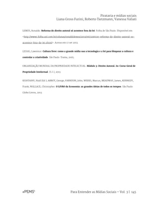 Para Entender as Mídias Sociais – Vol. 3 | 145
LEMOS, Ronaldo. Reforma do direito autoral só acontece fora da lei. Folha de São Paulo. Disponível em:
<http://www1.folha.uol.com.br/colunas/ronaldolemos/2013/06/1296020-reforma-do-direito-autoral-so-
acontece-fora-da-lei.shtml>. Acesso em 17 set 2013.
LESSIG, Lawrence. Cultura livre: como a grande mídia usa a tecnologia e a lei para bloquear a cultura e
controlar a criatividade. São Paulo: Trama, 2005.
ORGANIZAÇÃO MUNDIAL DA PROPRIEDADE INTELECTUAL. Módulo 3: Direito Autoral. In: Curso Geral de
Propriedade Intelectual. [S.l.], 2013.
KISHTAINY, Niall (Ed.); ABBOT, George; FARNDON, John; WEEKS, Marcus; MEADWAY, James, KENNEDY,
Frank; WALLACE, Christopher. O LIVRO da Economia: as grandes ideias de todos os tempos. São Paulo:
Globo Livros, 2013.
Pirataria e mídias sociais
Liana Gross Furini; Roberto Tietzmann; Vanessa Valiati
 