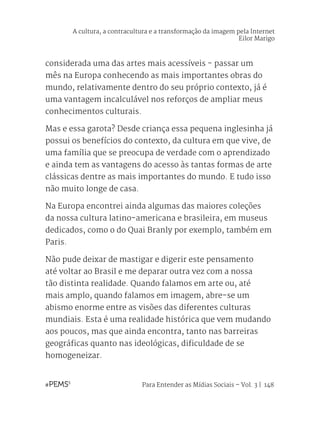 Para Entender as Mídias Sociais – Vol. 3 | 148
considerada uma das artes mais acessíveis - passar um
mês na Europa conhecendo as mais importantes obras do
mundo, relativamente dentro do seu próprio contexto, já é
uma vantagem incalculável nos reforços de ampliar meus
conhecimentos culturais.
Mas e essa garota? Desde criança essa pequena inglesinha já
possui os benefícios do contexto, da cultura em que vive, de
uma família que se preocupa de verdade com o aprendizado
e ainda tem as vantagens do acesso às tantas formas de arte
clássicas dentre as mais importantes do mundo. E tudo isso
não muito longe de casa.
Na Europa encontrei ainda algumas das maiores coleções
da nossa cultura latino-americana e brasileira, em museus
dedicados, como o do Quai Branly por exemplo, também em
Paris.
Não pude deixar de mastigar e digerir este pensamento
até voltar ao Brasil e me deparar outra vez com a nossa
tão distinta realidade. Quando falamos em arte ou, até
mais amplo, quando falamos em imagem, abre-se um
abismo enorme entre as visões das diferentes culturas
mundiais. Esta é uma realidade histórica que vem mudando
aos poucos, mas que ainda encontra, tanto nas barreiras
geográficas quanto nas ideológicas, dificuldade de se
homogeneizar.
A cultura, a contracultura e a transformação da imagem pela Internet
Eilor Marigo
 
