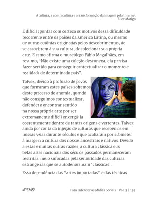 Para Entender as Mídias Sociais – Vol. 3 | 149
É difícil apontar com certeza os motivos dessa dificuldade
recorrente entre os países da América Latina, ou mesmo
de outras colônias originadas pelos descobrimentos, de
se associarem à sua cultura, de colecionar sua própria
arte. E como afirma o museólogo Fábio Magalhães, em
resumo, “Não existe uma coleção desconexa, ela precisa
fazer sentido para conseguir contextualizar o momento e
realidade de determinado país”.
Talvez, devido à profusão de povos
que formaram estes países sofremos
deste processo de anomia, quando
não conseguimos contextualizar,
defender e encontrar sentido
na nossa própria arte por ser
extremamente difícil enxergá-la
coerentemente dentro de tantas origens e vertentes. Talvez
ainda por conta da injeção de culturas que recebemos em
nossas veias durante séculos e que acabaram por submeter
à margem a cultura dos nossos ancestrais e nativos. Devido
a estas e muitas outras razões, a cultura clássica e as
belas artes nacionais dos séculos passados permaneceram
restritas, meio sufocadas pela senioridade das culturas
estrangeiras que se autodenominam ‘clássicas’.
Essa dependência das “artes importadas” e das técnicas
A cultura, a contracultura e a transformação da imagem pela Internet
Eilor Marigo
 