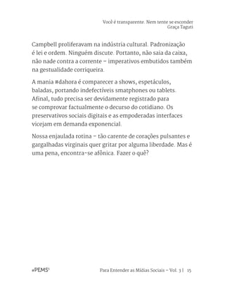 Para Entender as Mídias Sociais – Vol. 3 | 15
Campbell proliferavam na indústria cultural. Padronização
é lei e ordem. Ninguém discute. Portanto, não saia da caixa,
não nade contra a corrente – imperativos embutidos também
na gestualidade corriqueira.
A mania #dahora é comparecer a shows, espetáculos,
baladas, portando indefectíveis smatphones ou tablets.
Afinal, tudo precisa ser devidamente registrado para
se comprovar factualmente o decurso do cotidiano. Os
preservativos sociais digitais e as empoderadas interfaces
vicejam em demanda exponencial.
Nossa enjaulada rotina – tão carente de corações pulsantes e
gargalhadas virginais quer gritar por alguma liberdade. Mas é
uma pena, encontra-se afônica. Fazer o quê?
Você é transparente. Nem tente se esconder
Graça Taguti
 