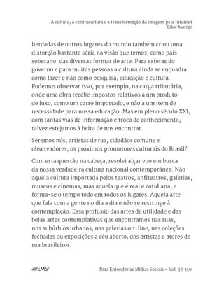 Para Entender as Mídias Sociais – Vol. 3 | 150
herdadas de outros lugares do mundo também criou uma
distorção bastante séria na visão que temos, como país
soberano, das diversas formas de arte. Para esferas do
governo e para muitas pessoas a cultura ainda se enquadra
como lazer e não como pesquisa, educação e cultura.
Podemos observar isso, por exemplo, na carga tributária,
onde uma obra recebe impostos relativos a um produto
de luxo, como um carro importado, e não a um item de
necessidade para nossa educação. Mas em pleno século XXI,
com tantas vias de informação e troca de conhecimento,
talvez estejamos à beira de nos encontrar.
Seremos nós, artistas de rua, cidadãos comuns e
observadores, os próximos promotores culturais do Brasil?
Com esta questão na cabeça, resolvi alçar voo em busca
da nossa verdadeira cultura nacional contemporânea. Não
aquela cultura importada pelos teatros, anfiteatros, galerias,
museus e cinemas, mas aquela que é real e cotidiana, e
forma-se o tempo todo em todos os lugares. Aquela arte
que fala com a gente no dia a dia e não se restringe à
contemplação. Essa profusão das artes de utilidade e das
belas artes contemplativas que encontramos nas ruas,
nos subúrbios urbanos, nas galerias on-line, nas coleções
fechadas ou exposições a céu aberto, dos artistas e atores de
rua brasileiros.
A cultura, a contracultura e a transformação da imagem pela Internet
Eilor Marigo
 