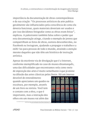 Para Entender as Mídias Sociais – Vol. 3 | 152
importância da documentação de obras contemporâneas
e da sua criação: “Os processos artísticos da arte publica
geralmente são influenciados pela consciência de como ela
deveria funcionar, quais materiais deveriam ser usados e
por isso decidimos fotografar como as obras eram feitas”,
explicou. A palestrante também falou sobre o poder que
esta documentação atinge, citando o exemplo de jovens que
compartilham as fotos de obras, outrora desconhecidas, no
Facebook ou Instagram, ajudando a propagar o trabalho e a
exibi-las para pessoas de todo o mundo, atraindo a atenção
mesmo daqueles que não têm um histórico de instrução
artística.
Apesar da excelente via de divulgação que é a Internet,
conforme exemplificado no caso do museu dinamarquês,
uma das dificuldades que encontramos nela como meio
de exposição das artes é muito semelhante à que já existe
na difusão das artes clássicas pelos livros. Há um imenso
desnível de entendimento
quando apreciamos um quadro ou
escultura, por exemplo, através
de um livro ou revista. Você tem
o contato com a obra, o que é
importante, mas a interação dos
olhos em um museu vai além das
DAS REPRESENTAÇÕES E DISTORÇÕES DIGITAIS ESTÁ NASCENDO UMA NOVA FORMA DE TRADUZIR AS SENSA-
ÇÕES DE UMA OBRA. (FOTO: EILOR MARIGO | DEOPS: MUSEU DA RESISTÊNCIA - SP)
A cultura, a contracultura e a transformação da imagem pela Internet
Eilor Marigo
 