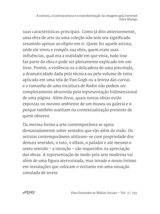 Para Entender as Mídias Sociais – Vol. 3 | 153
suas características principais. Como já dito anteriormente,
uma obra de arte ou uma coleção não tem seu significado
resumido apenas ao objeto em si. Quem foi aquele artista,
onde ele viveu e compôs sua obra, quem eram suas
influências, qual era a realidade em que vivia, tudo isso
faz parte da obra e pode ser plenamente explicado em um
livro. Porém, a violência ou a delicadeza de uma pincelada,
a dramaticidade dada pela técnica ou pelo volume de tinta
aplicada em uma tela de Van Gogh ou a leveza das curvas
e o tamanho de uma escultura de Rodin não podem ser
completamente absorvida pela representação bidimensional
de uma página. Além disso, quais outras obras estão
expostas no mesmo ambiente de um museu ou galeria e o
porque também auxiliam na contextualização presente de
quem observa.
Da mesma forma a arte contemporânea se apoia
demasiadamente sobre sentidos que vão além da visão. Os
artistas contemporâneos utilizam-se com propriedade dos
demais sentidos; o tato, o olfato, o paladar e até mesmo o
sexto sentido - a intuição - são requeridos na apreciação
das obras. A representação do medo pela arte moderna vai
além de uma figura aterrorizada, mas invade o nosso íntimo
em instalações que colocam o visitante em uma situação
simulada de terror.
A cultura, a contracultura e a transformação da imagem pela Internet
Eilor Marigo
 