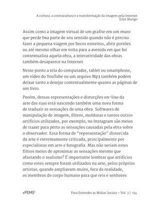 Para Entender as Mídias Sociais – Vol. 3 | 154
Assim como a imagem virtual de um grafite em um muro
que perde boa parte de seu sentido quando não é preciso
fazer a pequena viagem por becos estreitos, abrir portões
ou até mesmo olhar em volta para a avenida em que foi
contextualiza aquela obra, a interatividade das obras
também desaparece na Internet.
Neste ponto a tela do computador, tablet ou smartphone,
um vídeo do YouTube ou um arquivo Mp3 também podem
deixar tanto a desejar contextualmente quanto as páginas de
um livro.
Porém, dessas representações e distorções on-line da
arte das ruas está nascendo também uma nova forma
de traduzir as sensações de uma obra. Softwares de
manipulação de imagem, filtros, molduras e tantos outros
artifícios utilizados, por exemplo, no Instagram são meios
de trazer para perto as sensações causadas pela obra sobre
o observador. Essa forma de “representação” distorcida
da arte é extremamente criticada, principalmente por
especialistas em arte e fotografia. Mas não seriam estes
filtros meios de aproximar as sensações mesmo que
afastando o realismo? É importante lembrar que artifícios
como estes sempre foram utilizados na arte, pelos próprios
artistas, quando ampliavam muito, fora da realidade,
os membros do corpo humano para que reis e senhores
A cultura, a contracultura e a transformação da imagem pela Internet
Eilor Marigo
 