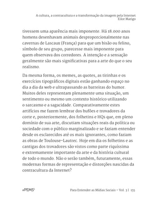 Para Entender as Mídias Sociais – Vol. 3 | 155
tivessem uma aparência mais imponente. Há 18.000 anos
homens desenhavam animais desproporcionalmente nas
cavernas de Lascaux (França) para que um bisão ou felino,
símbolo de seu grupo, parecesse mais imponente para
quem observava dos corredores. A intenção e a sensação
geralmente são mais significativas para a arte do que o seu
realismo.
Da mesma forma, os memes, as quotes, as tirinhas e os
exercícios tipográficos digitais estão ganhando espaço no
dia a dia da web e ultrapassando as barreiras do humor.
Muitos deles representam plenamente uma situação, um
sentimento ou mesmo um contexto histórico utilizando
o sarcasmo e a sagacidade. Comparativamente estes
artifícios me fazem lembrar dos bufões e trovadores da
corte e, posteriormente, dos folhetins e HQs que, em pleno
domínio de sua arte, discutiam situações reais da política ou
sociedade com o público marginalizado e se faziam entender
desde os esclarecidos até os mais ignorantes, como faziam
as obras de Toulouse-Lautrec. Hoje em dia os folhetins e as
cantigas dos trovadores são vistos como parte riquíssima
e extremamente importante da arte e da história cultural
de todo o mundo. Não o serão também, futuramente, essas
modernas formas de representação e distorções nascidas da
contracultura da Internet?
A cultura, a contracultura e a transformação da imagem pela Internet
Eilor Marigo
 