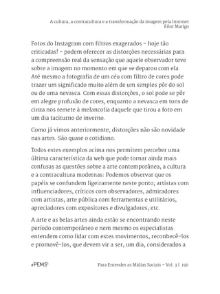 Para Entender as Mídias Sociais – Vol. 3 | 156
Fotos do Instagram com filtros exagerados - hoje tão
criticadas! - podem oferecer as distorções necessárias para
a compreensão real da sensação que aquele observador teve
sobre a imagem no momento em que se deparou com ela.
Até mesmo a fotografia de um céu com filtro de cores pode
trazer um significado muito além de um simples pôr do sol
ou de uma nevasca. Com essas distorções, o sol pode se pôr
em alegre profusão de cores, enquanto a nevasca em tons de
cinza nos remete à melancolia daquele que tirou a foto em
um dia taciturno de inverno.
Como já vimos anteriormente, distorções não são novidade
nas artes. São quase o cotidiano.
Todos estes exemplos acima nos permitem perceber uma
última característica da web que pode tornar ainda mais
confusas as questões sobre a arte contemporânea, a cultura
e a contracultura modernas: Podemos observar que os
papéis se confundem ligeiramente neste ponto; artistas com
influenciadores, críticos com observadores, admiradores
com artistas, arte pública com ferramentas e utilitários,
apreciadores com expositores e divulgadores, etc.
A arte e as belas artes ainda estão se encontrando neste
período contemporâneo e nem mesmo os especialistas
entendem como lidar com estes movimentos, reconhecê-los
e promovê-los, que devem vir a ser, um dia, considerados a
A cultura, a contracultura e a transformação da imagem pela Internet
Eilor Marigo
 