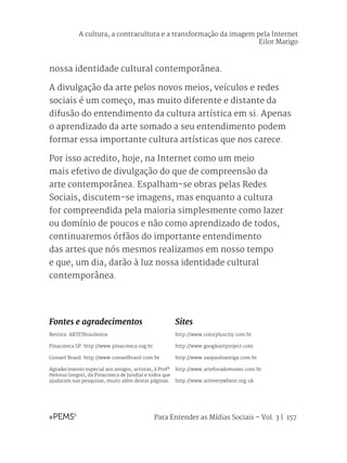 Para Entender as Mídias Sociais – Vol. 3 | 157
nossa identidade cultural contemporânea.
A divulgação da arte pelos novos meios, veículos e redes
sociais é um começo, mas muito diferente e distante da
difusão do entendimento da cultura artística em si. Apenas
o aprendizado da arte somado a seu entendimento podem
formar essa importante cultura artísticas que nos carece.
Por isso acredito, hoje, na Internet como um meio
mais efetivo de divulgação do que de compreensão da
arte contemporânea. Espalham-se obras pelas Redes
Sociais, discutem-se imagens, mas enquanto a cultura
for compreendida pela maioria simplesmente como lazer
ou domínio de poucos e não como aprendizado de todos,
continuaremos órfãos do importante entendimento
das artes que nós mesmos realizamos em nosso tempo
e que, um dia, darão à luz nossa identidade cultural
contemporânea.
Fontes e agradecimentos
Revista: ARTE!Brasileiros
Pinacoteca SP: http://www.pinacoteca.org.br
Conseil Brasil: http://www.conseilbrasil.com.br
Agradecimento especial aos amigos, artistas, à Profª
Heloisa Gregori, da Pinacoteca de Jundiaí e todos que
ajudaram nas pesquisas, muito além destas páginas.
Sites
http://www.colorpluscity.com.br
http://www.googleartproject.com
http://www.saopauloantiga.com.br
http://www.arteforadomuseu.com.br
http://www.arteverywhere.org.uk
A cultura, a contracultura e a transformação da imagem pela Internet
Eilor Marigo
 