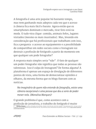 Para Entender as Mídias Sociais – Vol. 3 | 159
A fotografia é uma arte popular há bastante tempo,
mas vem ganhando mais adeptos cada vez que o acesso
à câmera fica mais fácil e barato. Agora então que os
smartphones dominam o mercado, tirar foto está na
moda. E tudo vira clique: comida, animais fofos, lugares
visitados (mesmo os mais inusitados). Mas, levando em
consideração que há profissionais que trabalham com isso,
fica a pergunta: o acesso ao equipamento e a possibilidade
de compartilhar em redes sociais como o Instagram vai
destruir a profissão de fotógrafo a partir do momento em
que qualquer um pode fotografar?
A resposta mais simples seria “não”. O fato de qualquer
um poder fotografar não significa que todas as pessoas são
talentosas. Isso é culpa do Instagram? De forma alguma! A
plataforma é apenas um espaço de divulgação de diferentes
pontos de vista, uma forma de democratizar opiniões e
olhares, da mesma forma que os blogs fizeram com as
notícias.
No imaginário de quem não entende de fotografia, existe uma
câmera excepcional e uma pessoa que deu a sorte de poder
mexer nela. (Monalisa Marques)1
O grande problema é que, como acontece com a
profissão de jornalista, o trabalho do fotógrafo é muito
1	 Monalisa Marques: é carioca e formada em Jornalismo. Desde o início do ano, está com o projeto “Uma pessoa por dia”, em que a meta é
fotografar uma pessoa diferente por dia durante um ano. São histórias muito interessantes de pessoas comuns. Vai lá: https://www.facebook.
com/umapessoapordia
Fotógrafo espero usa o instagram a seu favor
Carolina Vidal
 
