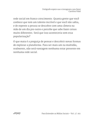 Para Entender as Mídias Sociais – Vol. 3 | 162
rede social em franco crescimento. Quanta gente que você
conhece que tem um talento incrível e que você não sabia,
e de repente a pessoa se descobre com uma câmera na
mão de um dia pro outro e percebe que sabe fazer coisas
muito diferentes. Será que isso aconteceria sem essa
popularização?
O que mata é a preguiça de pensar e descobrir novas formas
de explorar a plataforma. Para ser mais um na multidão,
realmente, não será vantagem nenhuma estar presente em
nenhuma rede social.
Fotógrafo espero usa o instagram a seu favor
Carolina Vidal
 