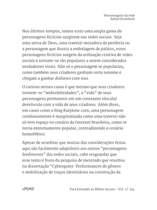 Para Entender as Mídias Sociais – Vol. 3 | 164
Personsagens da rede
Rafael Krambeck
Nos últimos tempos, temos visto uma ampla gama de
personagens fictícios surgirem nas redes sociais. Seja
uma serva de Deus, uma travesti moradora da periferia ou
a personagem que ilustra a embalagem de palitos, esses
personagens fictícios surgem da utilização criativa de redes
sociais e tornam-se tão populares a serem considerados
verdadeiros virais. Não só o personagem se populariza,
como também seus criadores ganham certo renome e
chegam a ganhar dinheiro com isso.
O curioso nesses casos é que mesmo que seus criadores
tornem-se “webcelebridades”, a “vida” de seus
personagens permanece em um constante vínculo/
desvínculo com a vida de seus criadores. Além disso,
em casos como o blog Katylene.com, uma personagem
cotidianamente é marginalizada como uma travesti não
só tem espaço no cenário da Internet brasileira, como se
torna extremamente popular, contradizendo o cenário
homofóbico.
Apesar de acreditar que muitas das considerações feitas
aqui são facilmente adaptáveis aos outros “personagens
fenômenos” das redes sociais, cabe resguardar que
esse texto é fruto da pesquisa de mestrado que resultou
na dissertação “Cyberqueer: Performances de gênero
e mobilização de traços identitários na construção da
 