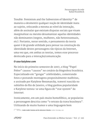Para Entender as Mídias Sociais – Vol. 3 | 166
Trouble: Feminism and the Subversion of Identity2
” de
maneira a desmentir qualquer noção de identidade inata
ao sujeito, relocando a mesma ao nível da interação,
além de assinalar que existam disputas sociais que visam
marginalizar ou mesmo desumanizar aquelas identidades
não dominantes (negros, mulheres, não heterossexuais,
etc). Portanto, nesse sentido, o pensamento da teoria
queer é de grande utilidade para pensar na construção da
identidade destes personagens tão típicos da Internet,
uma vez que, em ambas as teorias, temos esse processo
deslocado para a interação/comunicação.
O caso katylene.com
No início do primeiro semestre de 2007, o blog “Papel
Pobre” causou “causou” no cenário da blogosfera brasileira.
Especializado em “gongar” celebridades, comentando
fotos e postando montagens propositalmente malfeitas,
e assinado por Katylene Beezmarcky, travesti nascida no
subúrbio do Rio de Janeiro, o blog ganhou popularidade
e Katylene tornou-se uma figura do “star system” da
Internet.
Ironicamente, em um país muito homofóbico, se populariza
a personagem descrita como “o retrato da trava brasileyra”.
Utilizando de muito humor e uma linguagem bem
2	 BUTLER, J. Gender trouble: feminism and the subversion of identity. Londres: Routledge, 1990.
Personsagens da rede
Rafael Krambeck
 