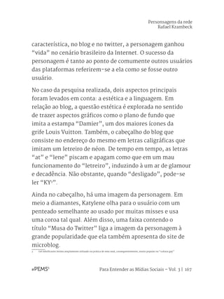 Para Entender as Mídias Sociais – Vol. 3 | 167
característica, no blog e no twitter, a personagem ganhou
“vida” no cenário brasileiro da Internet. O sucesso da
personagem é tanto ao ponto de comumente outros usuários
das plataformas referirem-se a ela como se fosse outro
usuário.
No caso da pesquisa realizada, dois aspectos principais
foram levados em conta: a estética e a linguagem. Em
relação ao blog, a questão estética é explorada no sentido
de trazer aspectos gráficos como o plano de fundo que
imita a estampa “Damier”, um dos maiores ícones da
grife Louis Vuitton. Também, o cabeçalho do blog que
consiste no endereço do mesmo em letras caligráficas que
imitam um letreiro de néon. De tempo em tempo, as letras
“at” e “lene” piscam e apagam como que em um mau
funcionamento do “letreiro”, induzindo à um ar de glamour
e decadência. Não obstante, quando “desligado”, pode-se
ler “KY3
”.
Ainda no cabeçalho, há uma imagem da personagem. Em
meio a diamantes, Katylene olha para o usuário com um
penteado semelhante ao usado por muitas misses e usa
uma coroa tal qual. Além disso, uma faixa contendo o
título “Musa do Twitter” liga a imagem da personagem à
grande popularidade que ela também apresenta do site de
microblog.
3	 Gel lubrificante íntimo amplamente utilizado na prática de sexo anal, consequentemente, muito popular na “cultura gay”.
Personsagens da rede
Rafael Krambeck
 