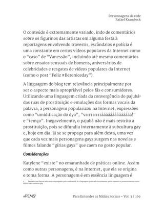 Para Entender as Mídias Sociais – Vol. 3 | 169
O conteúdo é extremamente variado, indo de comentários
sobre os figurinos das artistas em alguma festa à
reportagens envolvendo travestis, escândalos e polícia é
uma constante em certos vídeos populares da Internet como
o “caso” de “Vanessão”, incluindo até mesmo comentários
sobre ensaios sensuais de homens, aniversários de
celebridades e resgates de vídeos populares da Internet
(como o post “Feliz #Bereniceday”).
A linguagem do blog tem relevância principalmente por
ser o aspecto mais apropriável pelos fãs e consumidores.
Utilizando uma linguagem criada da convergência do pajubá4
das ruas de prostituição e emulações das formas vocais da
palavra, a personagem popularizou na Internet, expressões
como “umidificação do dya”, “vrrrrrrrrráááááááááááááá!”
e “temço”. Inegavelmente, o pajubá não é mais restrito a
prostituição, pois se difundiu internamente à subcultura gay
e, hoje em dia, já se se propaga para além desta, uma vez
que cada vez mais personagens gays surgem nas novelas e
filmes falando “gírias gays” que caem no gosto popular.
Considerações
Katylene “existe” no emaranhado de práticas online. Assim
como outras personagens, é na Internet, que ela se origina
e toma forma. A personagem é em essência linguagem é
4	 Baseada nas línguas africanas empregadas pelo candomblé, é a linguagem praticada inicialmente pelos travestis e posteriormente esten-
dida a todo universo gay.
Personsagens da rede
Rafael Krambeck
 